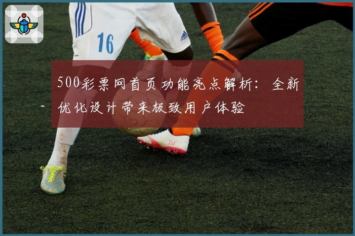 500彩票网首页功能亮点解析：全新优化设计带来极致用户体验