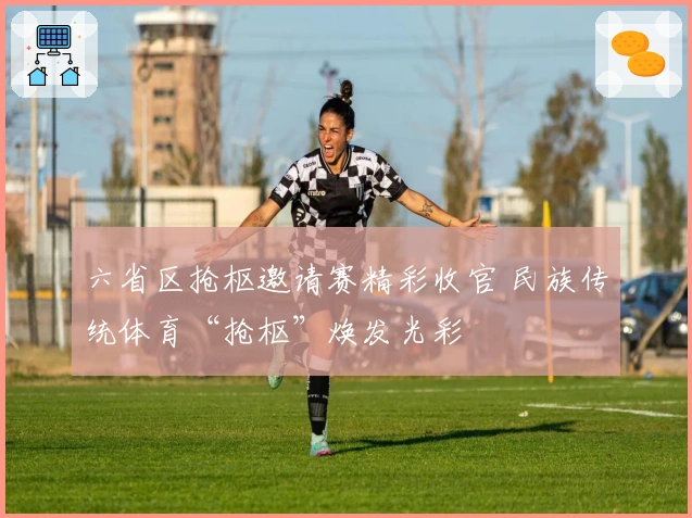 六省区抢枢邀请赛精彩收官 民族传统体育“抢枢”焕发光彩