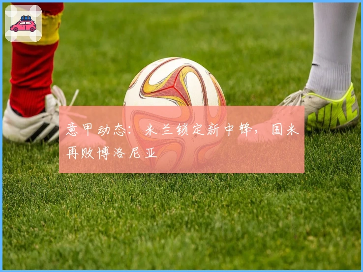 意甲动态：米兰锁定新中锋，国米再败博洛尼亚