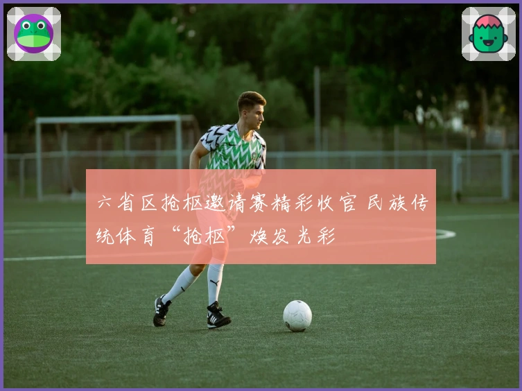 六省区抢枢邀请赛精彩收官 民族传统体育“抢枢”焕发光彩