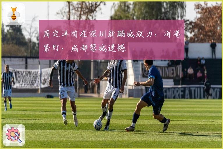 周定洋将在深圳新鹏城效力，海港紧盯，成都蓉城遗憾