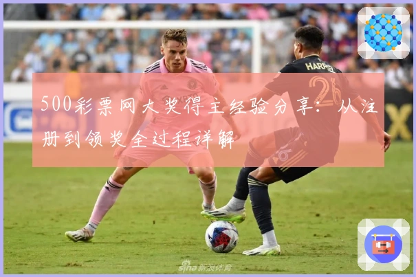 500彩票网大奖得主经验分享：从注册到领奖全过程详解