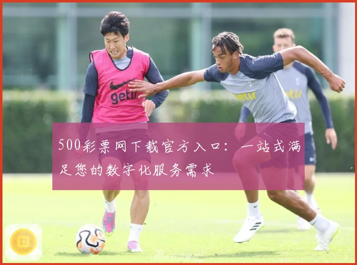 500彩票网下载官方入口：一站式满足您的数字化服务需求