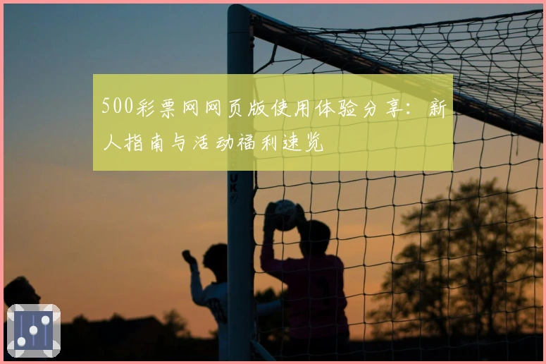 500彩票网网页版使用体验分享:新人指南与活动福利速览