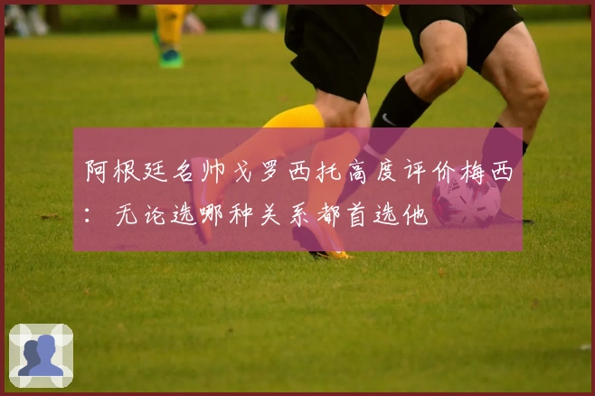 阿根廷名帅戈罗西托高度评价梅西：无论选哪种关系都首选他