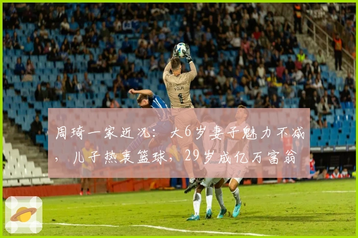 周琦一家近况：大6岁妻子魅力不减，儿子热衷篮球，29岁成亿万富翁