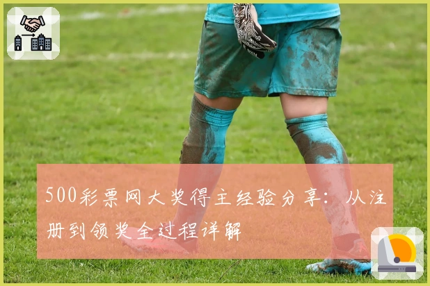 500彩票网大奖得主经验分享：从注册到领奖全过程详解