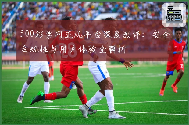 500彩票网正规平台深度测评:安全合规性与用户体验全解析