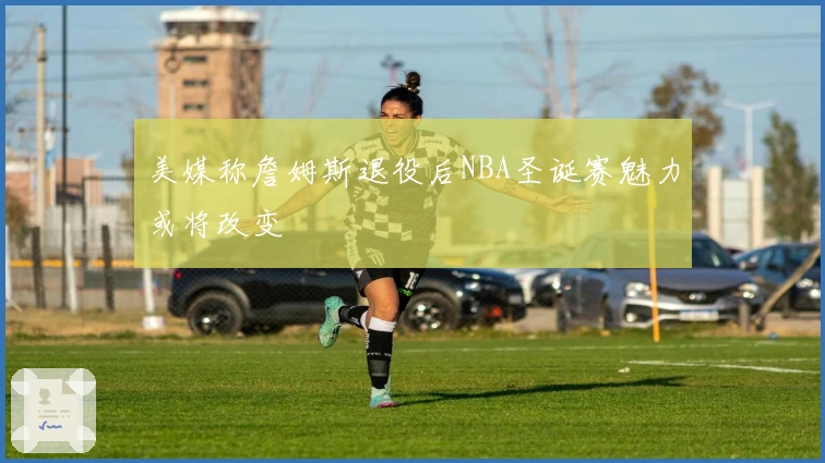 美媒称詹姆斯退役后NBA圣诞赛魅力或将改变